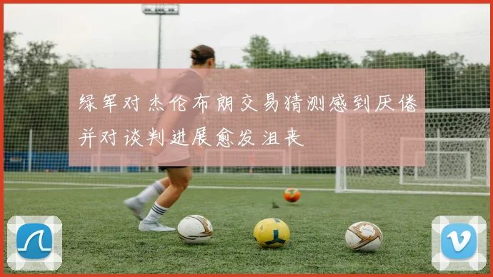 绿军对杰伦布朗交易猜测感到厌倦并对谈判进展愈发沮丧