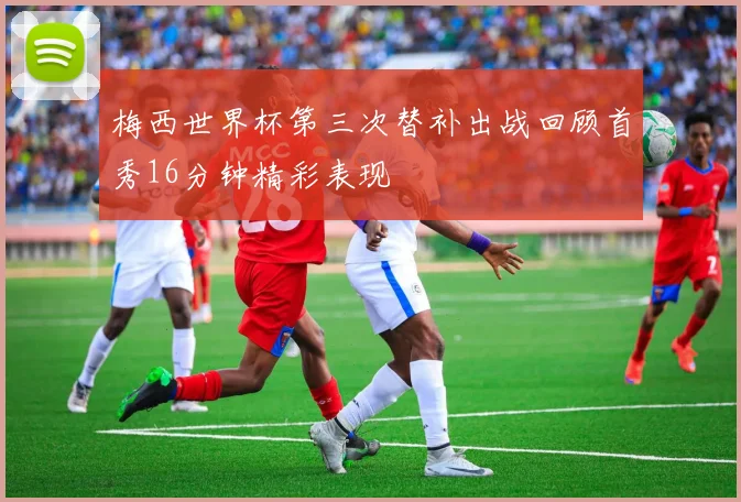 梅西世界杯第三次替补出战回顾首秀16分钟精彩表现