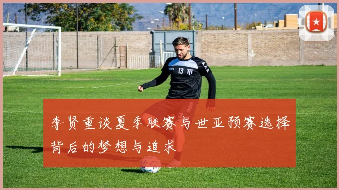 李贤重谈夏季联赛与世亚预赛选择背后的梦想与追求