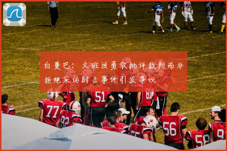 白曼巴：文班该勇敢批评裁判而非拒绝采访肘击事件引发争议