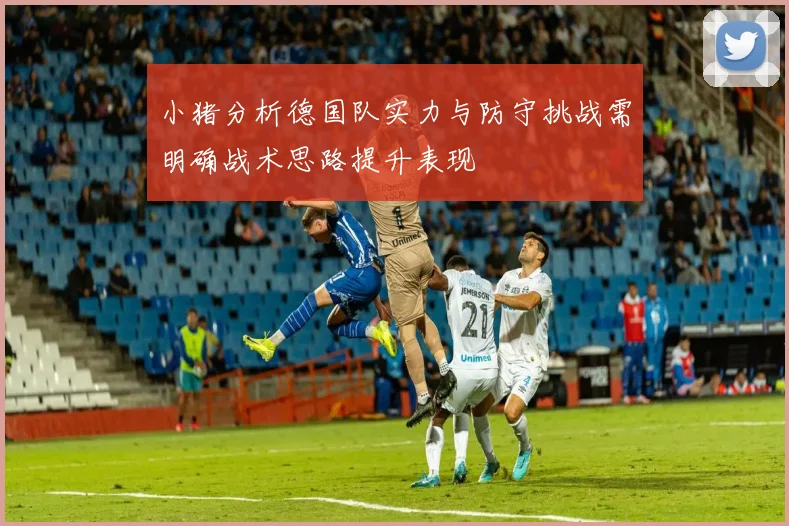 小猪分析德国队实力与防守挑战需明确战术思路提升表现