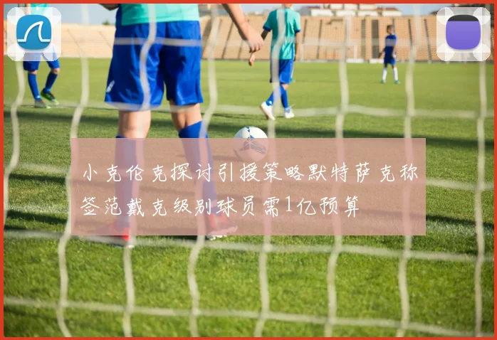 小克伦克探讨引援策略默特萨克称签范戴克级别球员需1亿预算