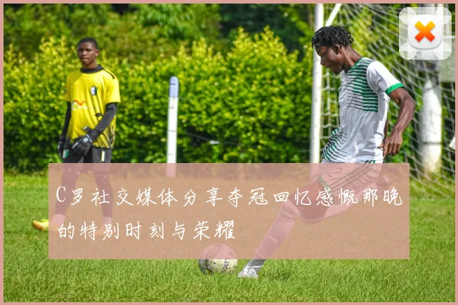 C罗社交媒体分享夺冠回忆感慨那晚的特别时刻与荣耀