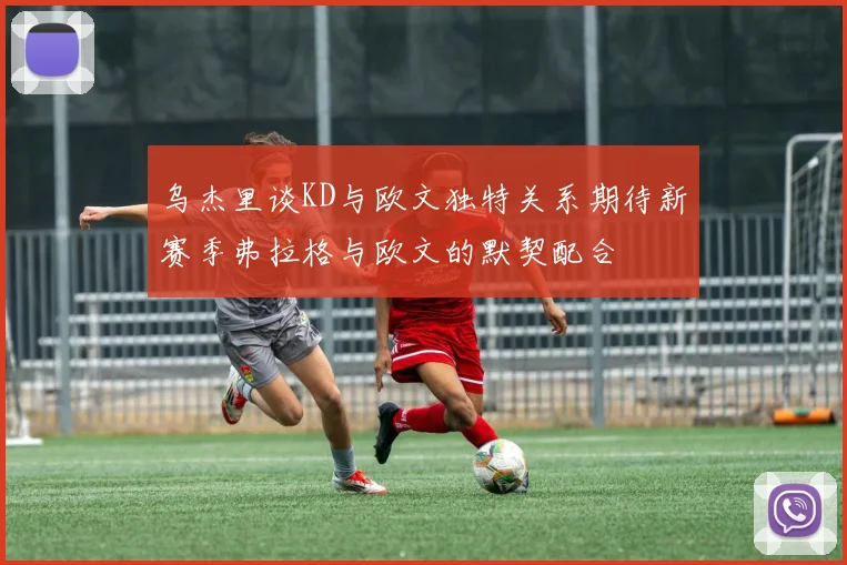 乌杰里谈KD与欧文独特关系期待新赛季弗拉格与欧文的默契配合