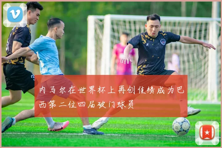 内马尔在世界杯上再创佳绩成为巴西第二位四届破门球员