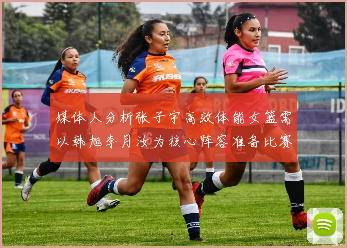 媒体人分析张子宇高效体能女篮需以韩旭李月汝为核心阵容准备比赛