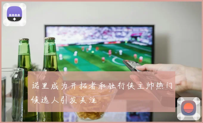 诺里成为开拓者和独行侠主帅热门候选人引发关注