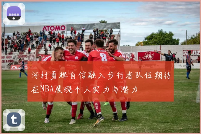 河村勇辉自信融入步行者队伍期待在NBA展现个人实力与潜力