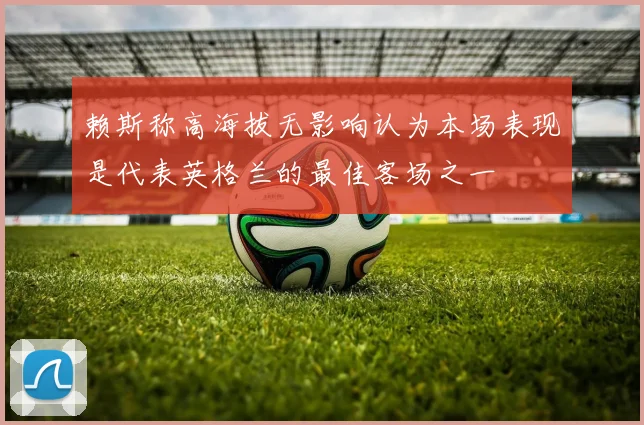赖斯称高海拔无影响认为本场表现是代表英格兰的最佳客场之一