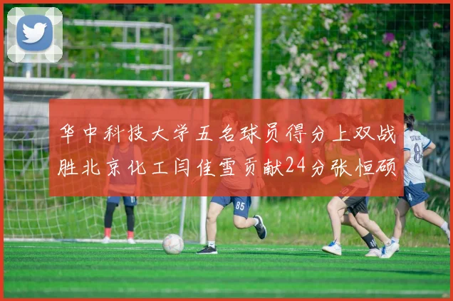华中科技大学五名球员得分上双战胜北京化工闫佳雪贡献24分张恒硕斩获25分8篮板8助攻