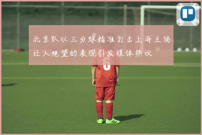 北京队以三分球精准打击上海主场让人绝望的表现引发媒体热议