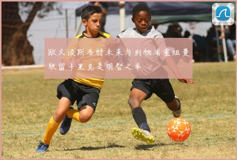 欧文谈斯洛特未来与利物浦重组曼联留卡里克是明智之举