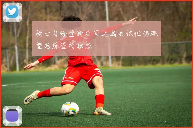 骑士与哈登新合同达成共识但仍观望老詹签约动态