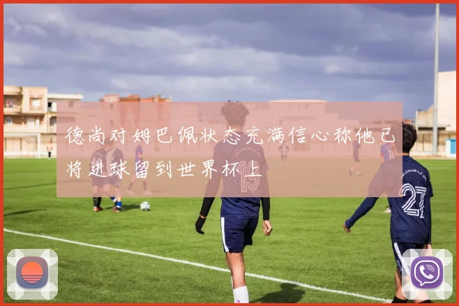 德尚对姆巴佩状态充满信心称他已将进球留到世界杯上