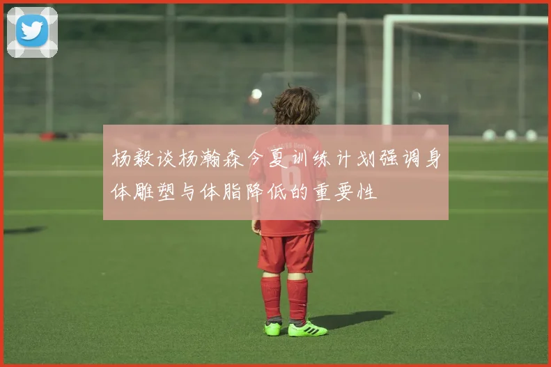 杨毅谈杨瀚森今夏训练计划强调身体雕塑与体脂降低的重要性