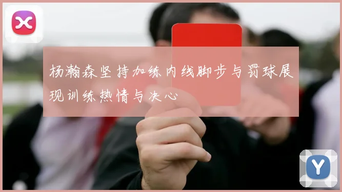 杨瀚森坚持加练内线脚步与罚球展现训练热情与决心