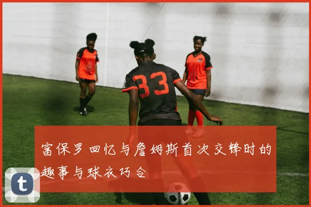 富保罗回忆与詹姆斯首次交锋时的趣事与球衣巧合