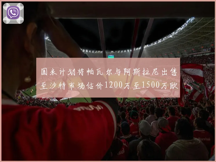 国米计划将帕瓦尔与阿斯拉尼出售至沙特市场估价1200万至1500万欧元