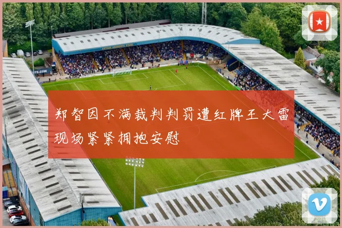 郑智因不满裁判判罚遭红牌王大雷现场紧紧拥抱安慰
