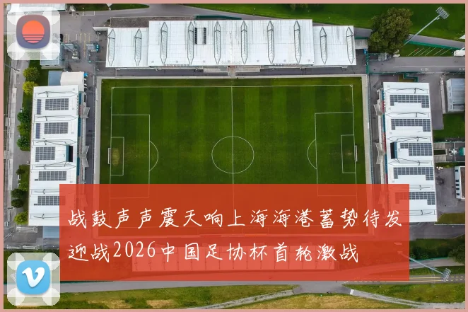 战鼓声声震天响上海海港蓄势待发迎战2026中国足协杯首轮激战