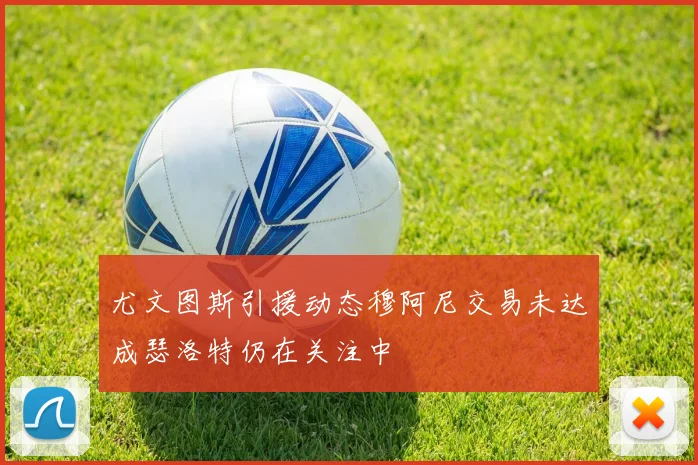 尤文图斯引援动态穆阿尼交易未达成瑟洛特仍在关注中