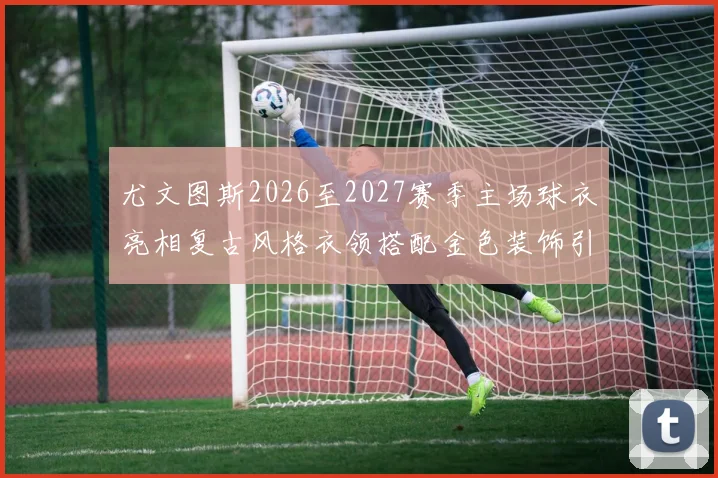 尤文图斯2026至2027赛季主场球衣亮相复古风格衣领搭配金色装饰引关注