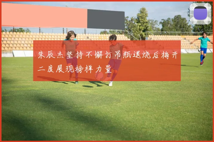 朱辰杰坚持不懈打吊瓶退烧后梅开二度展现榜样力量