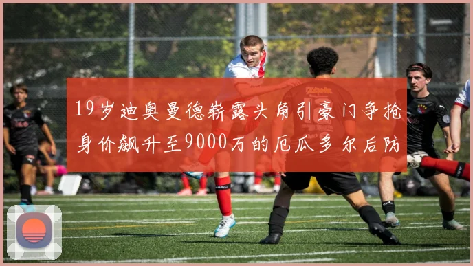 19岁迪奥曼德崭露头角引豪门争抢身价飙升至9000万的厄瓜多尔后防新星