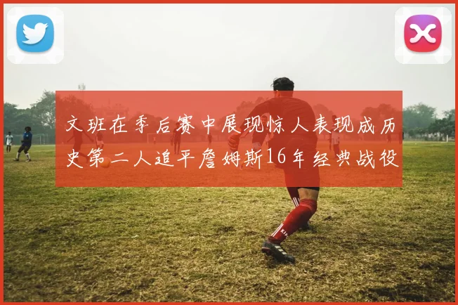 文班在季后赛中展现惊人表现成历史第二人追平詹姆斯16年经典战役记录