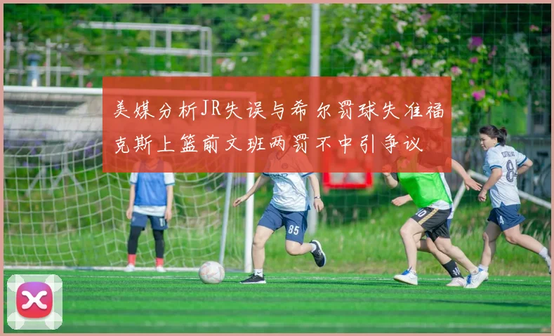 美媒分析JR失误与希尔罚球失准福克斯上篮前文班两罚不中引争议