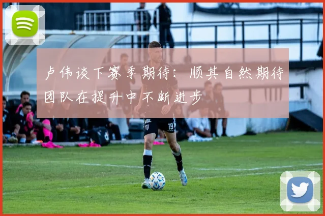 卢伟谈下赛季期待：顺其自然期待团队在提升中不断进步