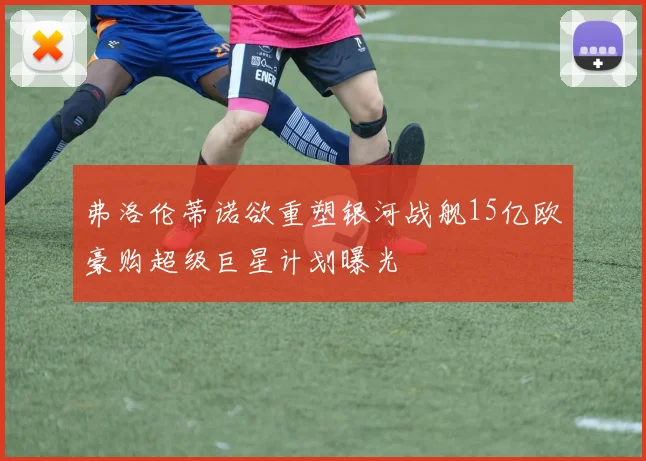 弗洛伦蒂诺欲重塑银河战舰15亿欧豪购超级巨星计划曝光